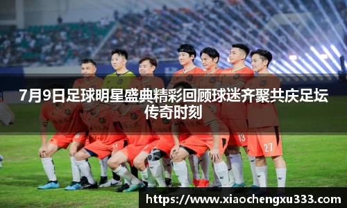 7月9日足球明星盛典精彩回顾球迷齐聚共庆足坛传奇时刻